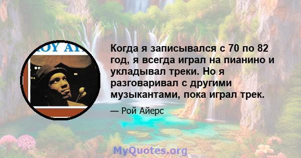Когда я записывался с 70 по 82 год, я всегда играл на пианино и укладывал треки. Но я разговаривал с другими музыкантами, пока играл трек.