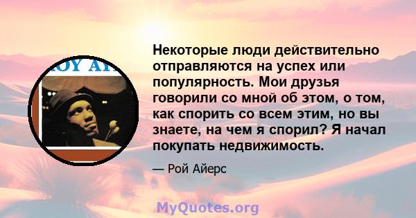 Некоторые люди действительно отправляются на успех или популярность. Мои друзья говорили со мной об этом, о том, как спорить со всем этим, но вы знаете, на чем я спорил? Я начал покупать недвижимость.