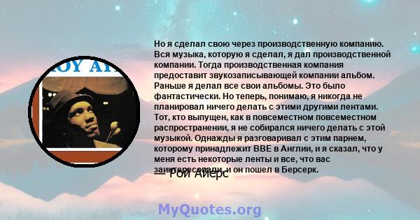 Но я сделал свою через производственную компанию. Вся музыка, которую я сделал, я дал производственной компании. Тогда производственная компания предоставит звукозаписывающей компании альбом. Раньше я делал все свои