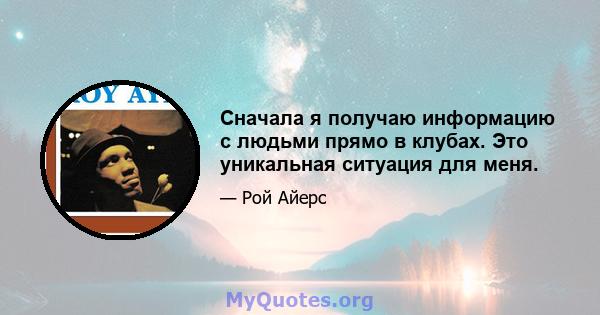 Сначала я получаю информацию с людьми прямо в клубах. Это уникальная ситуация для меня.