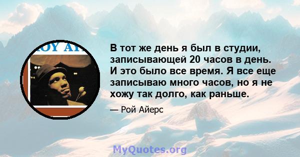 В тот же день я был в студии, записывающей 20 часов в день. И это было все время. Я все еще записываю много часов, но я не хожу так долго, как раньше.