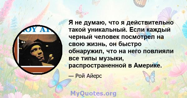 Я не думаю, что я действительно такой уникальный. Если каждый черный человек посмотрел на свою жизнь, он быстро обнаружил, что на него повлияли все типы музыки, распространенной в Америке.