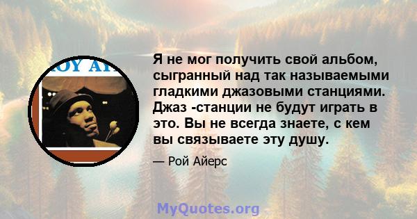 Я не мог получить свой альбом, сыгранный над так называемыми гладкими джазовыми станциями. Джаз -станции не будут играть в это. Вы не всегда знаете, с кем вы связываете эту душу.