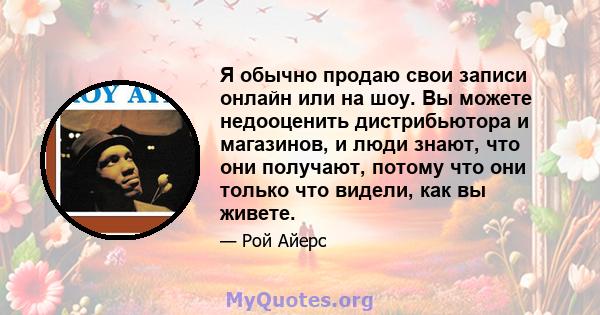 Я обычно продаю свои записи онлайн или на шоу. Вы можете недооценить дистрибьютора и магазинов, и люди знают, что они получают, потому что они только что видели, как вы живете.