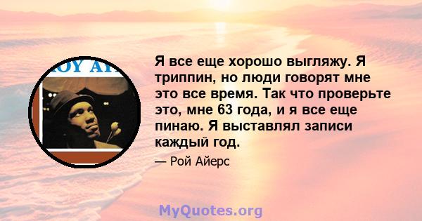 Я все еще хорошо выгляжу. Я триппин, но люди говорят мне это все время. Так что проверьте это, мне 63 года, и я все еще пинаю. Я выставлял записи каждый год.