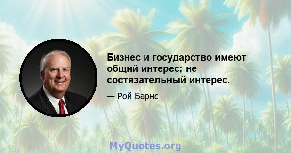 Бизнес и государство имеют общий интерес; не состязательный интерес.