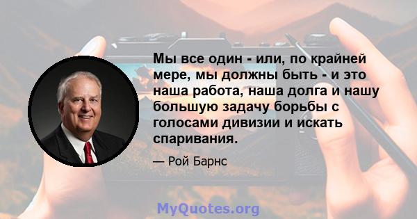 Мы все один - или, по крайней мере, мы должны быть - и это наша работа, наша долга и нашу большую задачу борьбы с голосами дивизии и искать спаривания.