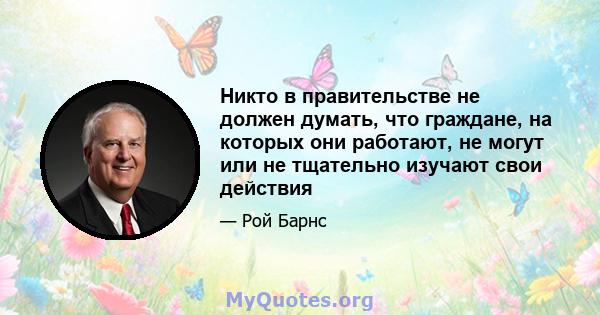 Никто в правительстве не должен думать, что граждане, на которых они работают, не могут или не тщательно изучают свои действия