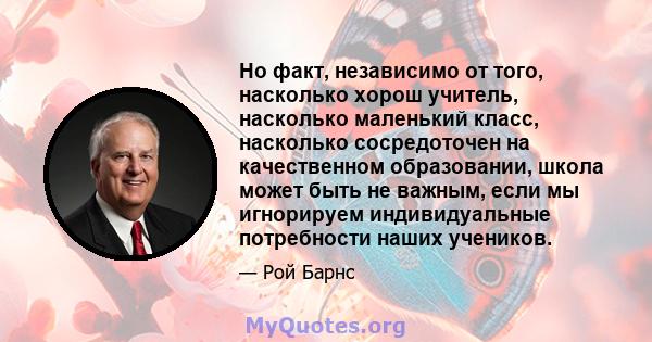 Но факт, независимо от того, насколько хорош учитель, насколько маленький класс, насколько сосредоточен на качественном образовании, школа может быть не важным, если мы игнорируем индивидуальные потребности наших