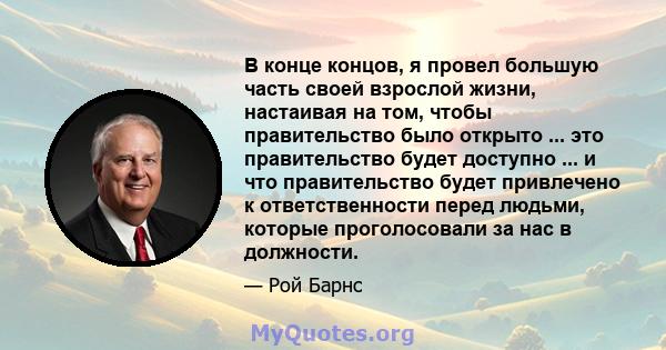 В конце концов, я провел большую часть своей взрослой жизни, настаивая на том, чтобы правительство было открыто ... это правительство будет доступно ... и что правительство будет привлечено к ответственности перед