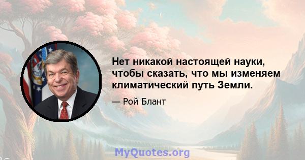 Нет никакой настоящей науки, чтобы сказать, что мы изменяем климатический путь Земли.