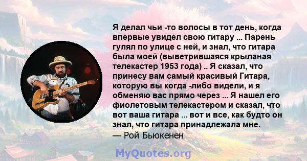 Я делал чьи -то волосы в тот день, когда впервые увидел свою гитару ... Парень гулял по улице с ней, и знал, что гитара была моей (выветрившаяся крыланая телекастер 1953 года) .. Я сказал, что принесу вам самый красивый 