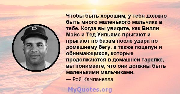 Чтобы быть хорошим, у тебя должно быть много маленького мальчика в тебе. Когда вы увидите, как Вилли Мэйс и Тед Уильямс прыгают и прыгают по базам после удара по домашнему бегу, а также поцелуи и обнимающихся, которые