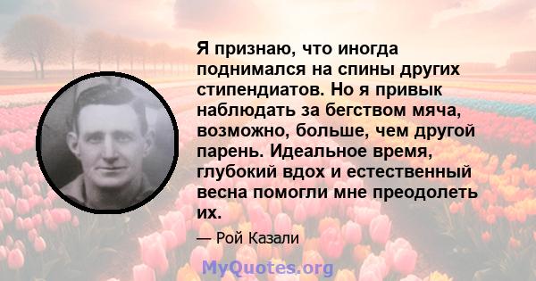 Я признаю, что иногда поднимался на спины других стипендиатов. Но я привык наблюдать за бегством мяча, возможно, больше, чем другой парень. Идеальное время, глубокий вдох и естественный весна помогли мне преодолеть их.