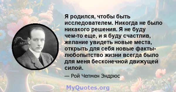 Я родился, чтобы быть исследователем. Никогда не было никакого решения. Я не буду чем-то еще, и я буду счастлив, желание увидеть новые места, открыть для себя новые факты- любопытство жизни всегда было для меня