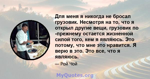 Для меня я никогда не бросал грузовик. Несмотря на то, что я открыл другие вещи, грузовик по -прежнему остается жизненной силой того, кем я являюсь. Это потому, что мне это нравится. Я верю в это. Это все, что я являюсь.