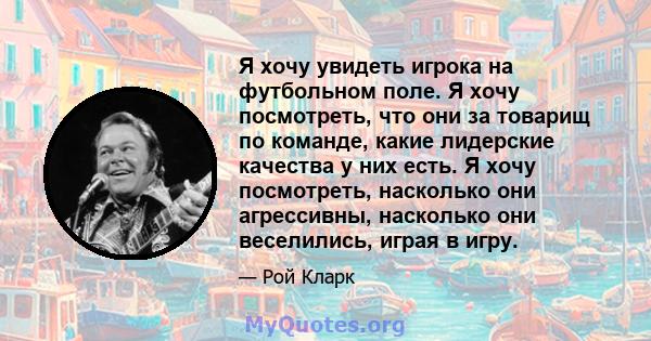 Я хочу увидеть игрока на футбольном поле. Я хочу посмотреть, что они за товарищ по команде, какие лидерские качества у них есть. Я хочу посмотреть, насколько они агрессивны, насколько они веселились, играя в игру.