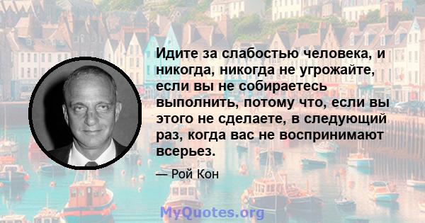 Идите за слабостью человека, и никогда, никогда не угрожайте, если вы не собираетесь выполнить, потому что, если вы этого не сделаете, в следующий раз, когда вас не воспринимают всерьез.