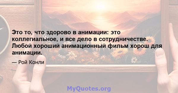 Это то, что здорово в анимации: это коллегиальное, и все дело в сотрудничестве. Любой хороший анимационный фильм хорош для анимации.