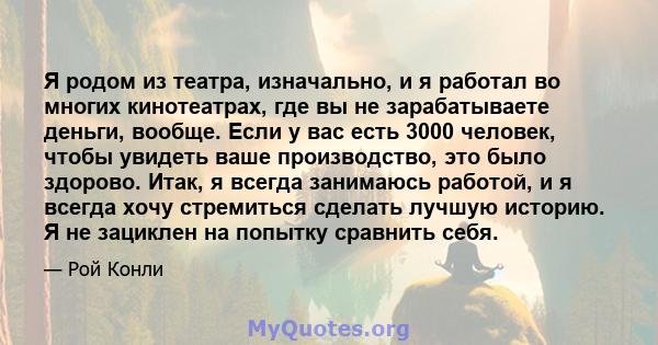 Я родом из театра, изначально, и я работал во многих кинотеатрах, где вы не зарабатываете деньги, вообще. Если у вас есть 3000 человек, чтобы увидеть ваше производство, это было здорово. Итак, я всегда занимаюсь