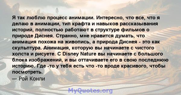 Я так люблю процесс анимации. Интересно, что все, что я делаю в анимации, тип крафта и навыков рассказывания историй, полностью работают в структуре фильмов о природе Диснея. Странно, мне нравится думать, что анимация