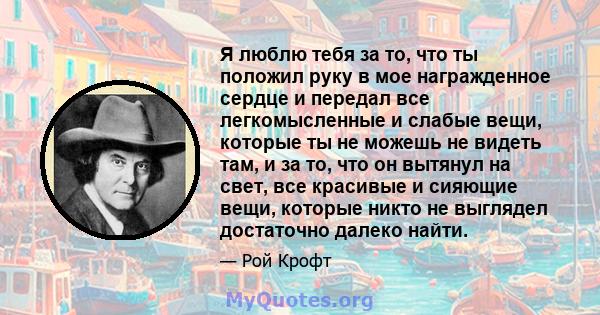 Я люблю тебя за то, что ты положил руку в мое награжденное сердце и передал все легкомысленные и слабые вещи, которые ты не можешь не видеть там, и за то, что он вытянул на свет, все красивые и сияющие вещи, которые