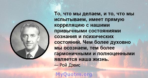 То, что мы делаем, и то, что мы испытываем, имеет прямую корреляцию с нашими привычными состояниями сознания и психических состояний. Чем более духовно мы осознаем, тем более гармоничными и полноценными является наша