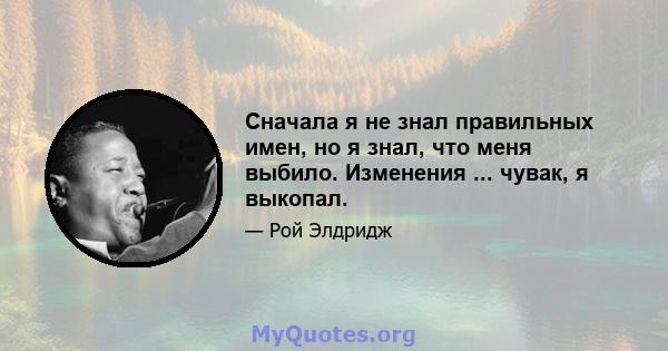 Сначала я не знал правильных имен, но я знал, что меня выбило. Изменения ... чувак, я выкопал.