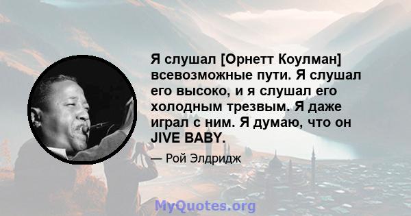 Я слушал [Орнетт Коулман] всевозможные пути. Я слушал его высоко, и я слушал его холодным трезвым. Я даже играл с ним. Я думаю, что он JIVE BABY.