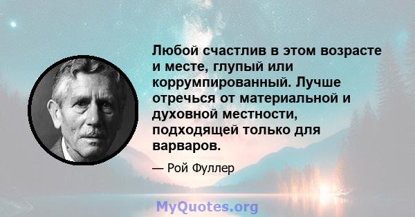 Любой счастлив в этом возрасте и месте, глупый или коррумпированный. Лучше отречься от материальной и духовной местности, подходящей только для варваров.