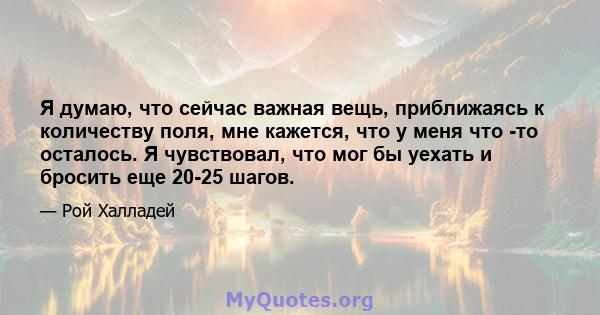 Я думаю, что сейчас важная вещь, приближаясь к количеству поля, мне кажется, что у меня что -то осталось. Я чувствовал, что мог бы уехать и бросить еще 20-25 шагов.