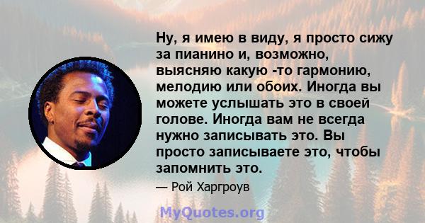 Ну, я имею в виду, я просто сижу за пианино и, возможно, выясняю какую -то гармонию, мелодию или обоих. Иногда вы можете услышать это в своей голове. Иногда вам не всегда нужно записывать это. Вы просто записываете это, 