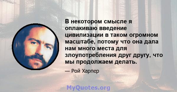 В некотором смысле я оплакиваю введение цивилизации в таком огромном масштабе, потому что она дала нам много места для злоупотребления друг другу, что мы продолжаем делать.