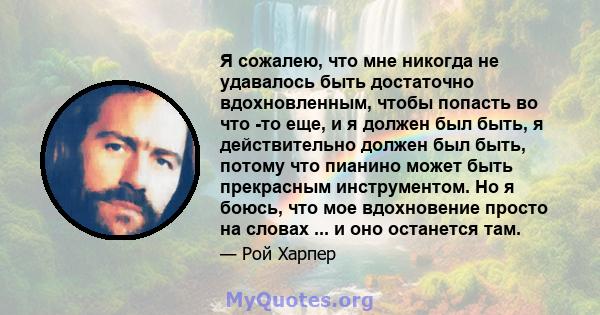 Я сожалею, что мне никогда не удавалось быть достаточно вдохновленным, чтобы попасть во что -то еще, и я должен был быть, я действительно должен был быть, потому что пианино может быть прекрасным инструментом. Но я