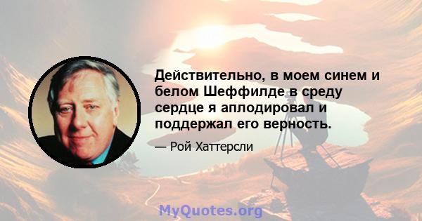 Действительно, в моем синем и белом Шеффилде в среду сердце я аплодировал и поддержал его верность.