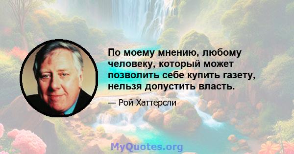 По моему мнению, любому человеку, который может позволить себе купить газету, нельзя допустить власть.