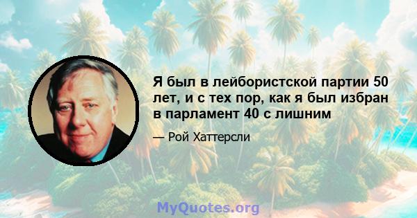 Я был в лейбористской партии 50 лет, и с тех пор, как я был избран в парламент 40 с лишним