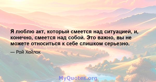 Я люблю акт, который смеется над ситуацией, и, конечно, смеется над собой. Это важно, вы не можете относиться к себе слишком серьезно.