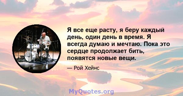 Я все еще расту, я беру каждый день, один день в время. Я всегда думаю и мечтаю. Пока это сердце продолжает бить, появятся новые вещи.