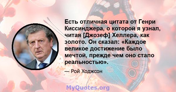 Есть отличная цитата от Генри Киссинджера, о которой я узнал, читая [Джозеф] Хеллера, как золото. Он сказал: «Каждое великое достижение было мечтой, прежде чем оно стало реальностью».