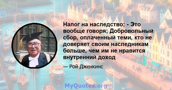 Налог на наследство; - Это вообще говоря; Добровольный сбор, оплаченный теми, кто не доверяет своим наследникам больше, чем им не нравится внутренний доход