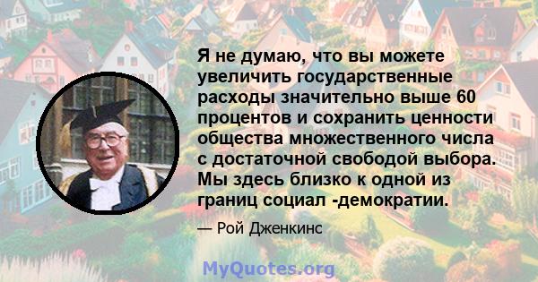 Я не думаю, что вы можете увеличить государственные расходы значительно выше 60 процентов и сохранить ценности общества множественного числа с достаточной свободой выбора. Мы здесь близко к одной из границ социал