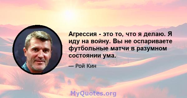 Агрессия - это то, что я делаю. Я иду на войну. Вы не оспариваете футбольные матчи в разумном состоянии ума.