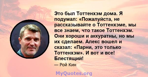 Это был Тоттенхэм дома. Я подумал: «Пожалуйста, не рассказывайте о Тоттенхэме, мы все знаем, что такое Тоттенхэм. Они хороши и аккуратны, но мы их сделаем. Алекс вошел и сказал: «Парни, это только Тоттенхэм». И вот и