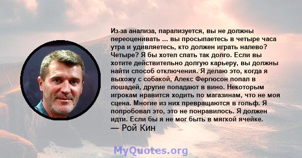 Из-за анализа, парализуется, вы не должны переоценивать ... вы просыпаетесь в четыре часа утра и удивляетесь, кто должен играть налево? Четыре? Я бы хотел спать так долго. Если вы хотите действительно долгую карьеру, вы 