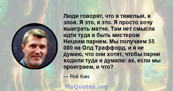 Люди говорят, что я тяжелый, я злой. Я это, я это. Я просто хочу выиграть матчи. Там нет смысла идти туда и быть мистером Ницким парнем. Мы получаем 55 000 на Олд Траффорд, и я не думаю, что они хотят, чтобы парни