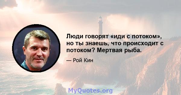 Люди говорят «иди с потоком», но ты знаешь, что происходит с потоком? Мертвая рыба.