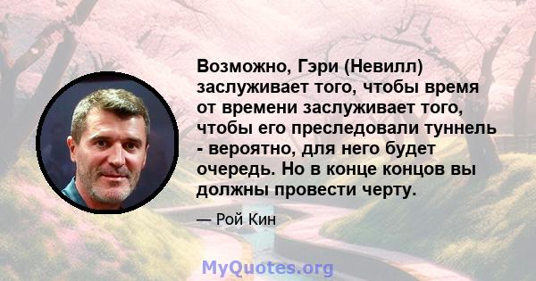 Возможно, Гэри (Невилл) заслуживает того, чтобы время от времени заслуживает того, чтобы его преследовали туннель - вероятно, для него будет очередь. Но в конце концов вы должны провести черту.