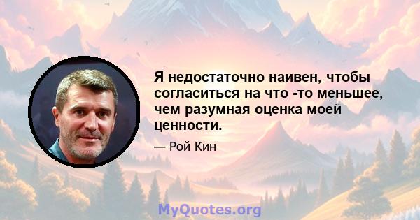 Я недостаточно наивен, чтобы согласиться на что -то меньшее, чем разумная оценка моей ценности.