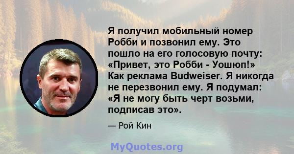 Я получил мобильный номер Робби и позвонил ему. Это пошло на его голосовую почту: «Привет, это Робби - Уошюп!» Как реклама Budweiser. Я никогда не перезвонил ему. Я подумал: «Я не могу быть черт возьми, подписав это».